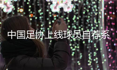 中國足協上線球員自薦系統：拓寬足球人才選拔渠道
