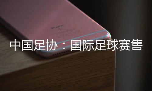 中國足協：國際足球賽售票前應明確違約處理方案