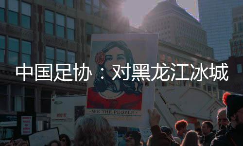 中國足協：對黑龍江冰城足球俱樂部隊予以通報批評