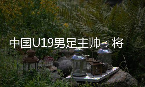 中國(guó)U19男足主帥：將通過(guò)“熊貓杯”考察國(guó)青球員