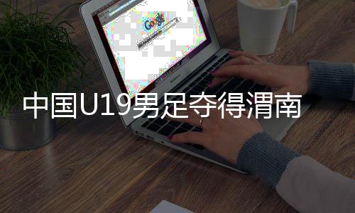 中國(guó)U19男足奪得渭南國(guó)際足球邀請(qǐng)賽冠軍