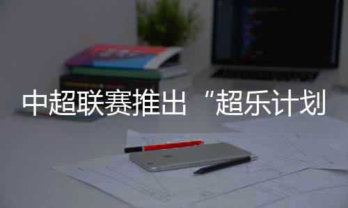 中超聯賽推出“超樂計劃” 面向全球音樂人征稿