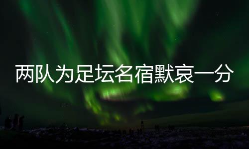 兩隊(duì)為足壇名宿默哀一分鐘，安然無恙的當(dāng)事人現(xiàn)身回應(yīng)……