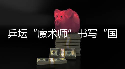 乒壇“魔術(shù)師”書(shū)寫(xiě)“國(guó)球”輝煌 他的故事比球賽還扣人心弦