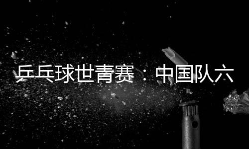 乒乓球世青賽：中國隊六金收官 團體項目表現不佳