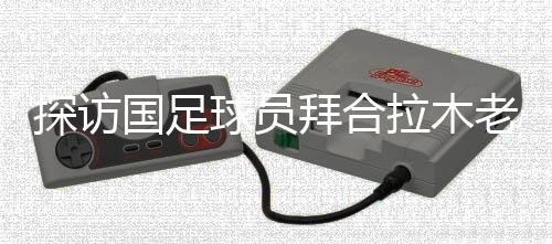 探訪國足球員拜合拉木老家：帶著爺爺和哥哥的期待踢球