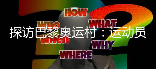 探訪巴黎奧運(yùn)村：運(yùn)動員們的居住生活環(huán)境如何？