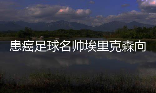 患癌足球名帥埃里克森向世界告別:希望你們記住我
