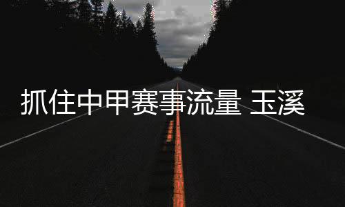 抓住中甲賽事流量 玉溪統籌資源變“留量”