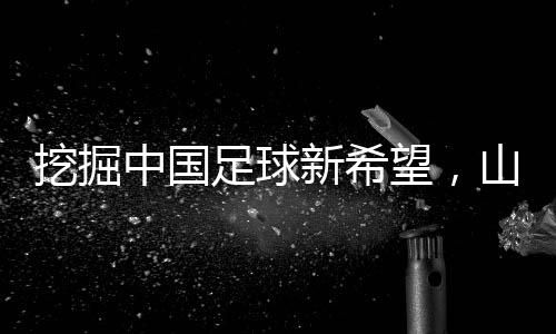 挖掘中國足球新希望，山東隊小將赴法國開啟留洋征程
