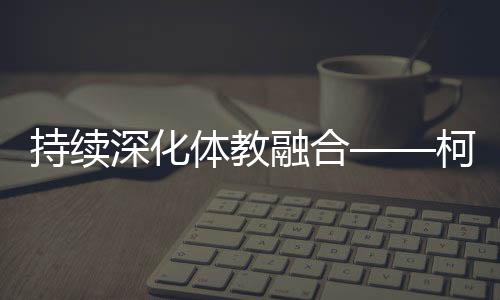 持續深化體教融合——柯橋新型體校成為人才搖籃