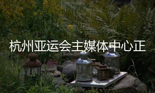 杭州亞運會主媒體中心正式運行 賽時提供24小時服務