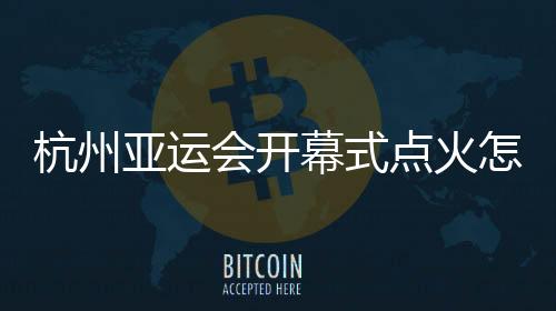 杭州亞運會開幕式點火怎么點？總導演：全民參與！