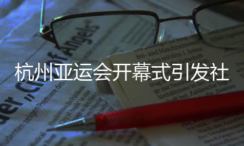 杭州亞運會開幕式引發社會各界贊譽：精彩瞬間，難以忘懷