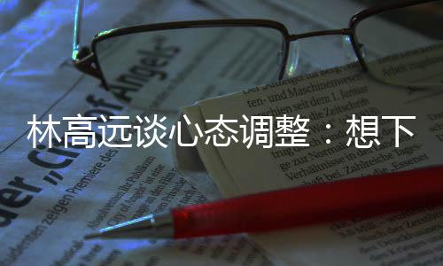 林高遠(yuǎn)談心態(tài)調(diào)整：想下一場(chǎng)，沒必要再想過去的場(chǎng)次
