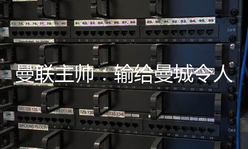 曼聯(lián)主帥：輸給曼城令人失望 三個(gè)丟球全可避免