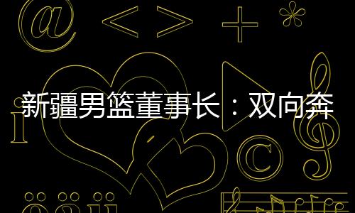 新疆男籃董事長：雙向奔赴，籃球成為新疆游子獨特的“鄉(xiāng)愁”