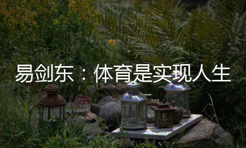 易劍東：體育是實(shí)現(xiàn)人生健康、快樂、幸福三大目標(biāo)的重要手段