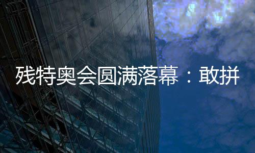 殘特奧會圓滿落幕：敢拼搏、不服輸，讓愛無礙