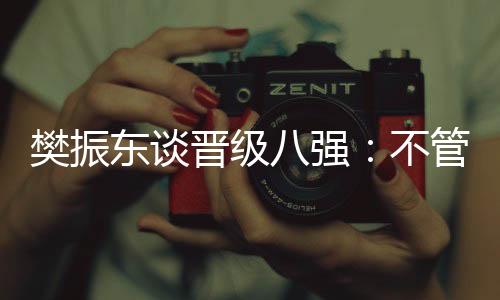 樊振東談晉級八強：不管對手是誰，先準備好自己