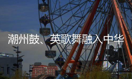 潮州鼓、英歌舞融入中華武術(shù) 布達(dá)佩斯掀起“中國風(fēng)”