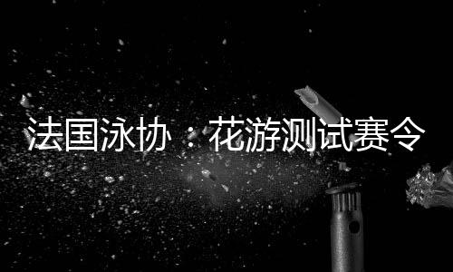法國泳協：花游測試賽令人滿意，解決問題保障奧運
