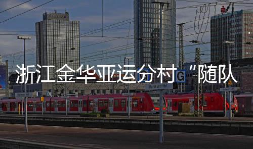 浙江金華亞運分村“隨隊管家”：山海不遠友誼長存