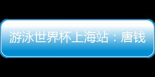 游泳世界杯上海站：唐錢婷再破亞洲紀錄 中國隊6金收官
