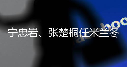 寧忠巖、張楚桐任米蘭冬奧會開幕式中國代表團旗手