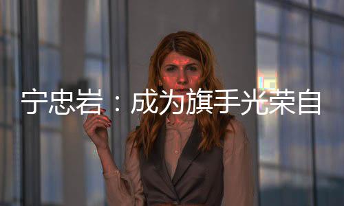 寧忠巖：成為旗手光榮自豪 期待在米蘭“甩開膀子干”