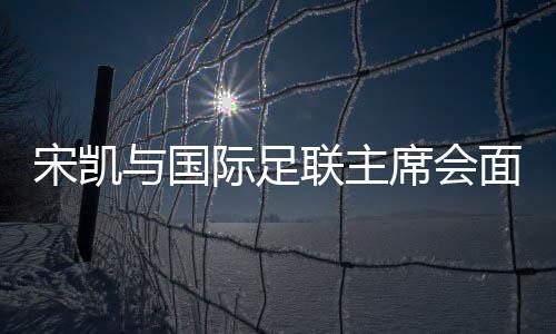 宋凱與國際足聯主席會面 希望承辦青少年國際賽事