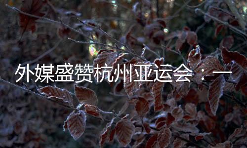 外媒盛贊杭州亞運會：一場展示體育精神和亞洲團結的盛會