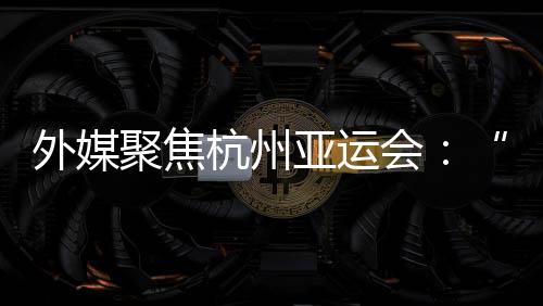 外媒聚焦杭州亞運會：“綠色”與“科技”成關鍵詞