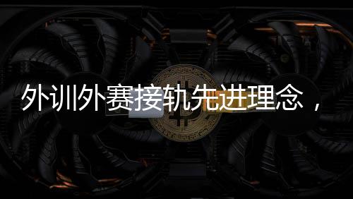 外訓外賽接軌先進理念，中國男、女手國家隊穩中求進