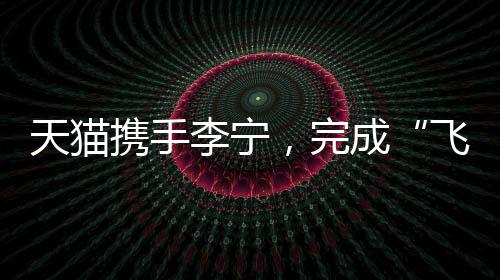天貓攜手李寧，完成“飛向米蘭”的完整敘事