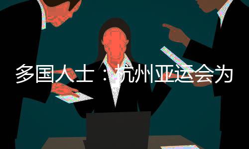 多國人士：杭州亞運會為運動員提供體育競技平臺 增進友誼