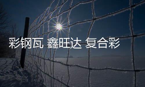 彩鋼瓦 鑫旺達 復合彩鋼瓦價錢