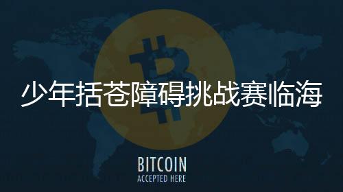 少年括蒼障礙挑戰賽臨海落幕 戶外運動融入鄉村旅游