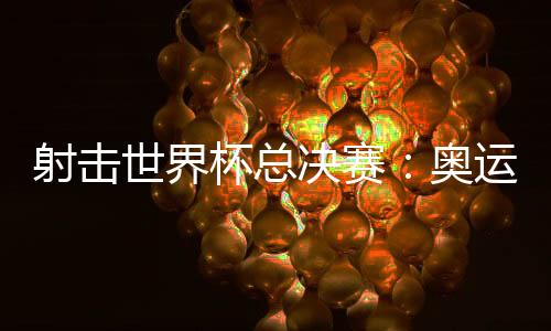 射擊世界杯總決賽：奧運冠軍李越宏衛冕總決賽