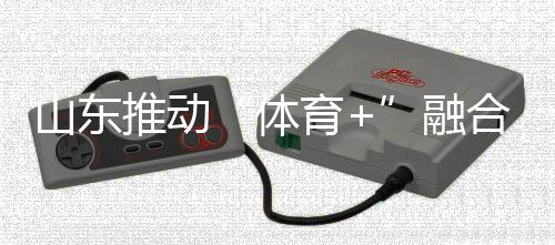 山東推動“體育+”融合發展 體育強省建設跑出“加速度”