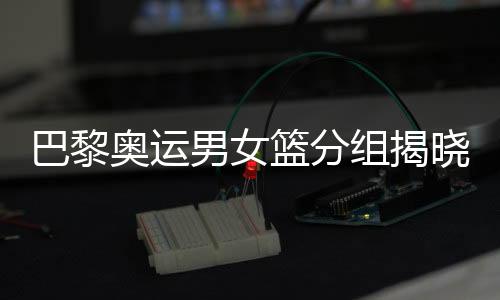 巴黎奧運(yùn)男女籃分組揭曉 中國(guó)女籃遭遇西班牙隊(duì)