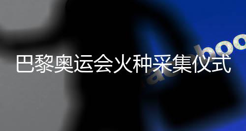 巴黎奧運會火種采集儀式在希臘古奧林匹亞舉行