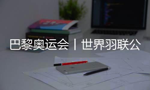 巴黎奧運會丨世界羽聯公布巴黎奧運會參賽資格名單