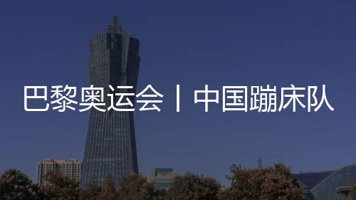 巴黎奧運會丨中國蹦床隊基本確定奧運參賽大名單