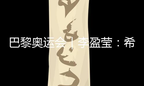 巴黎奧運會｜李盈瑩：希望站上巴黎奧運會領獎臺