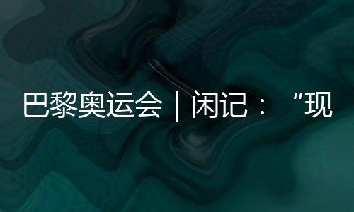 巴黎奧運會|閑記:“現在我最愿意站在中國隊選手身邊”