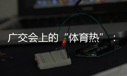 廣交會(huì)上的“體育熱”：中國智造實(shí)力“圈粉”采購商