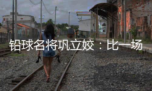 鉛球名將鞏立姣：比一場少一場，學會珍惜與享受
