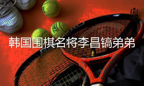 韓國圍棋名將李昌鎬弟弟離世，他將中國視為第二故鄉(xiāng)