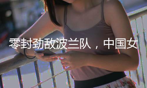 零封勁敵波蘭隊(duì)，中國(guó)女排世聯(lián)賽香港站全勝收官